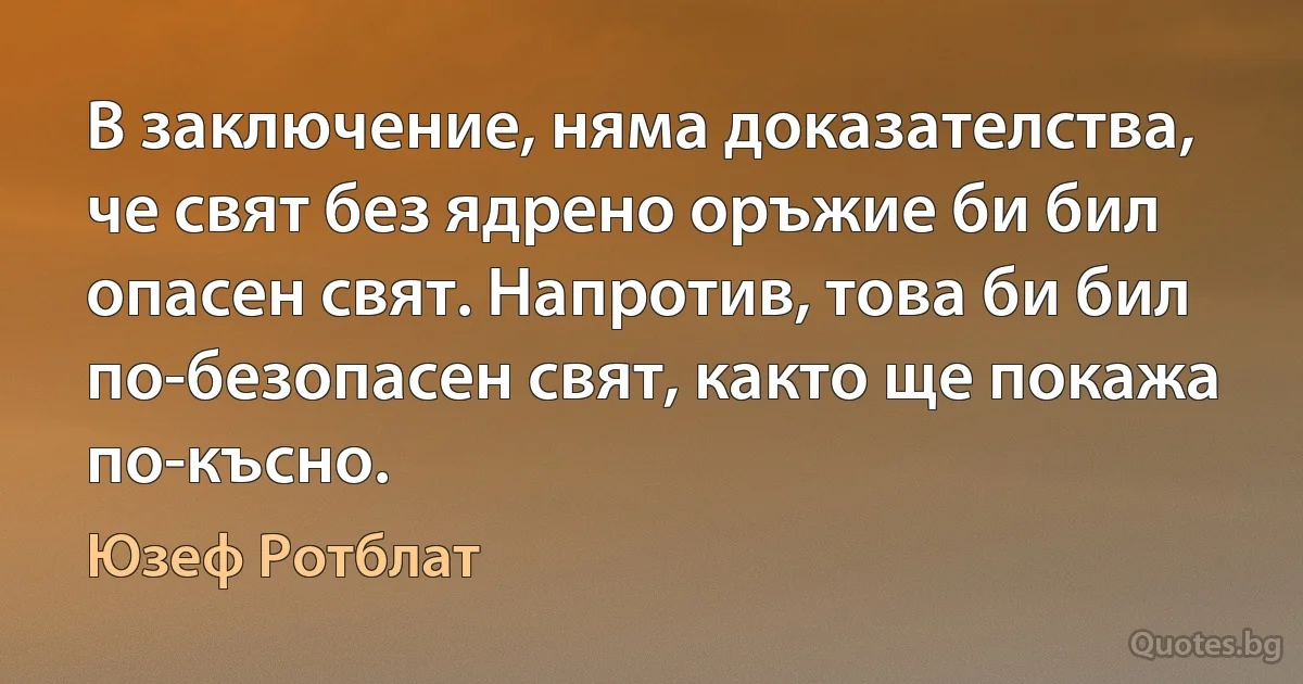 В заключение, няма доказателства, че свят без ядрено оръжие би бил опасен свят. Напротив, това би бил по-безопасен свят, както ще покажа по-късно. (Юзеф Ротблат)