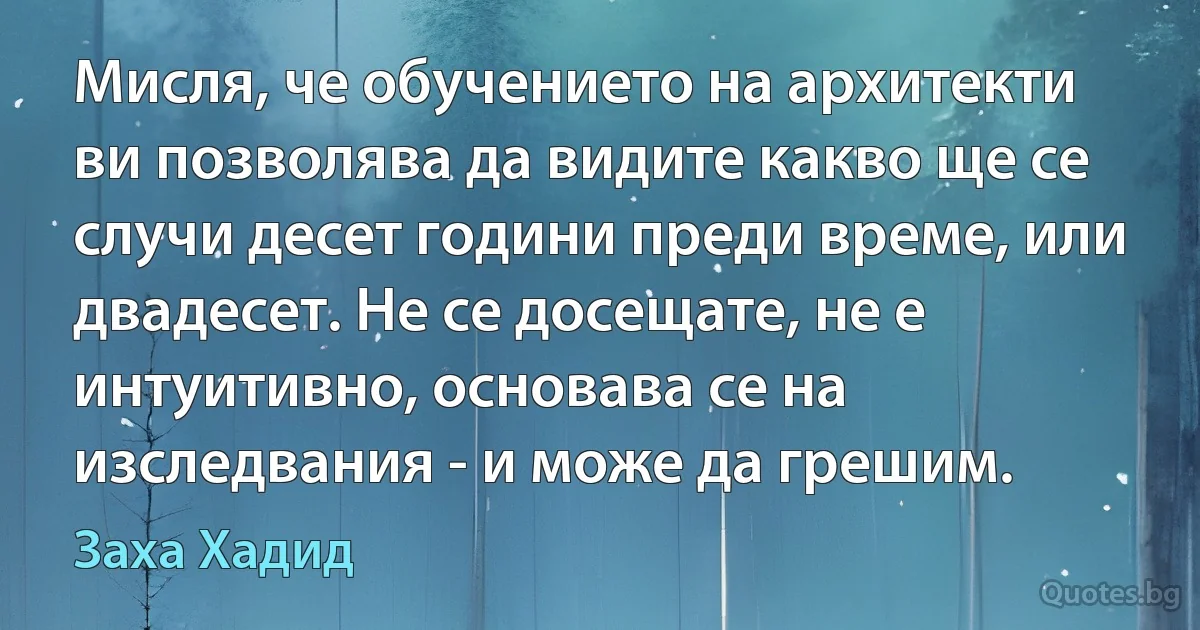 Мисля, че обучението на архитекти ви позволява да видите какво ще се случи десет години преди време, или двадесет. Не се досещате, не е интуитивно, основава се на изследвания - и може да грешим. (Заха Хадид)