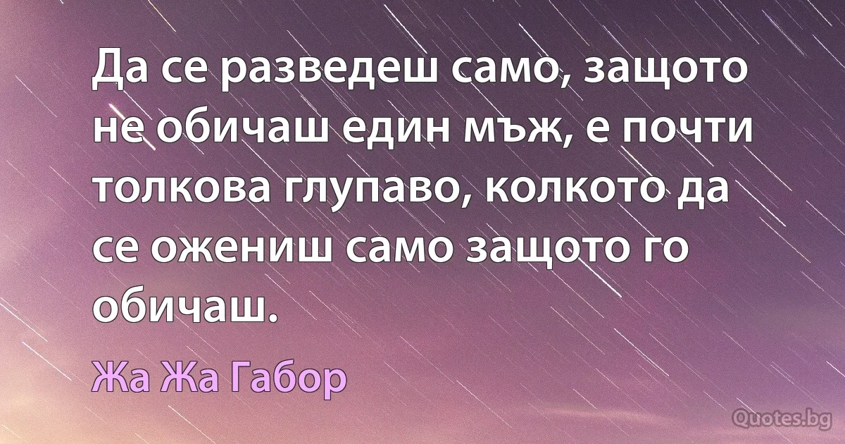 Да се разведеш само, защото не обичаш един мъж, е почти толкова глупаво, колкото да се ожениш само защото го обичаш. (Жа Жа Габор)