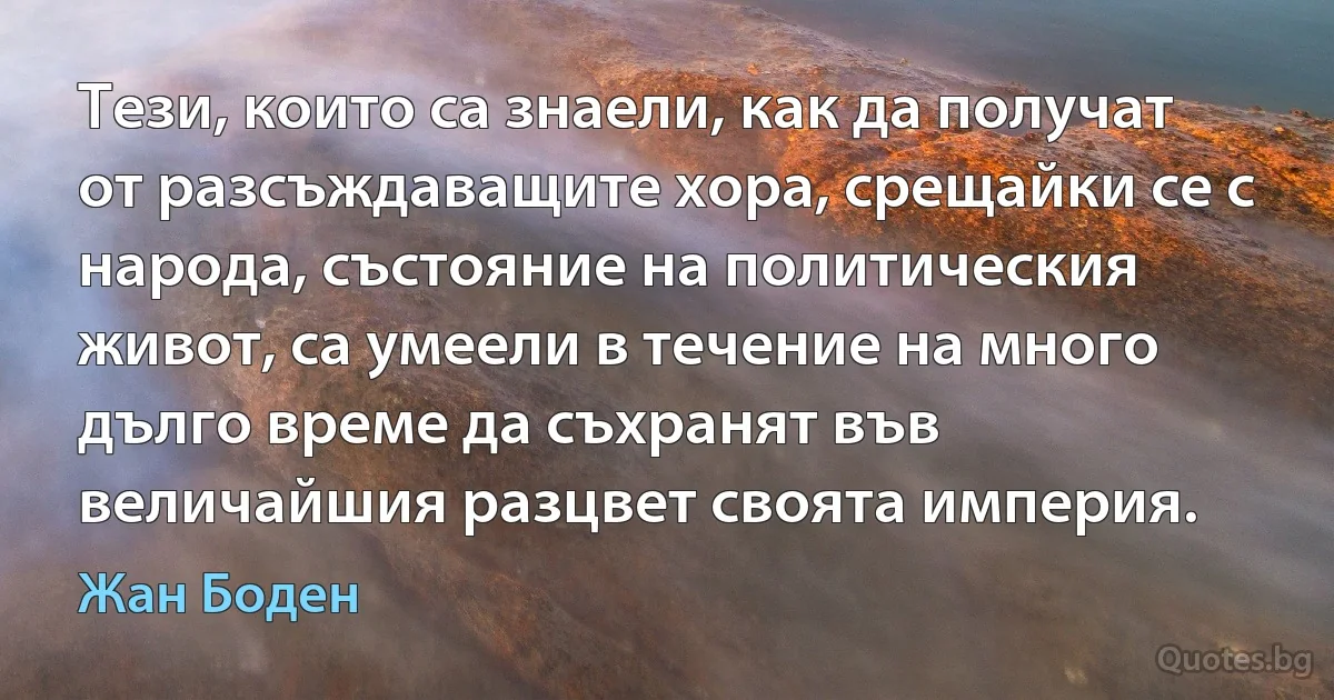 Тези, които са знаели, как да получат от разсъждаващите хора, срещайки се с народа, състояние на политическия живот, са умеели в течение на много дълго време да съхранят във величайшия разцвет своята империя. (Жан Боден)