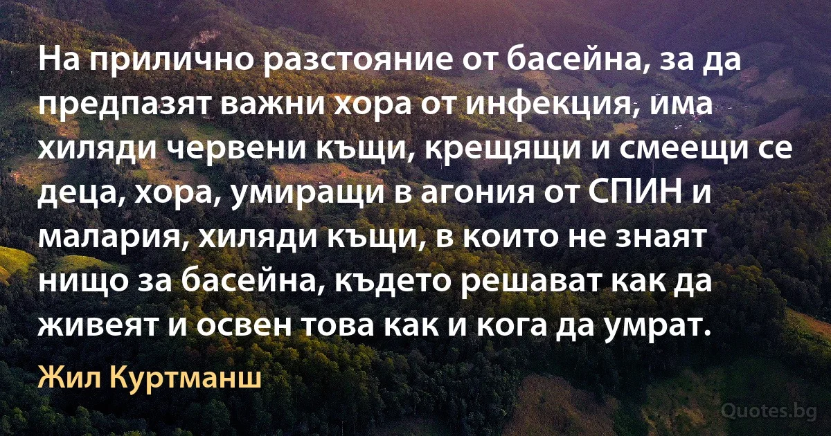 На прилично разстояние от басейна, за да предпазят важни хора от инфекция, има хиляди червени къщи, крещящи и смеещи се деца, хора, умиращи в агония от СПИН и малария, хиляди къщи, в които не знаят нищо за басейна, където решават как да живеят и освен това как и кога да умрат. (Жил Куртманш)