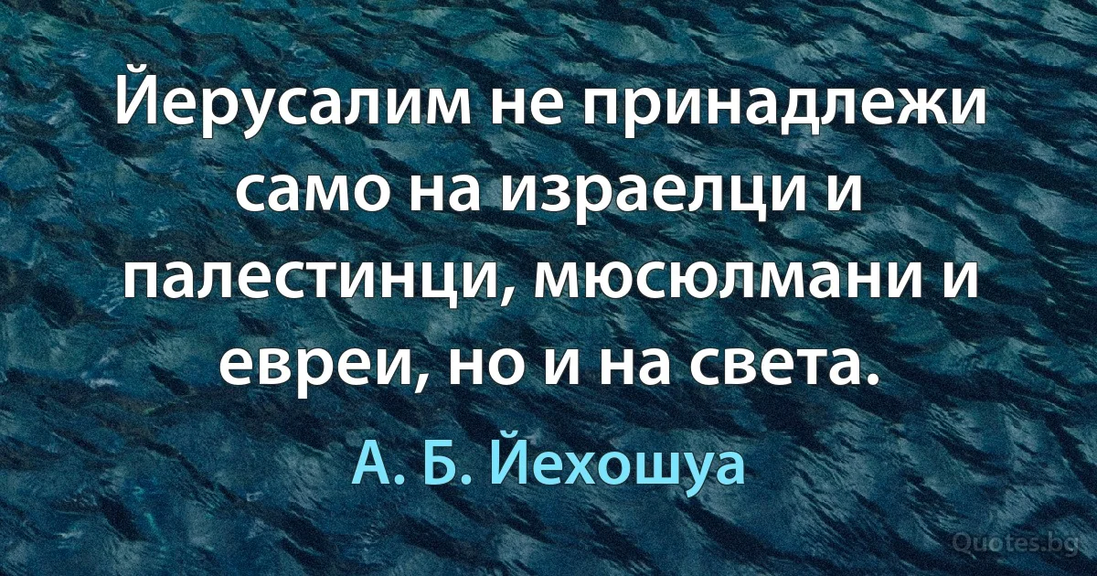 Йерусалим не принадлежи само на израелци и палестинци, мюсюлмани и евреи, но и на света. (А. Б. Йехошуа)