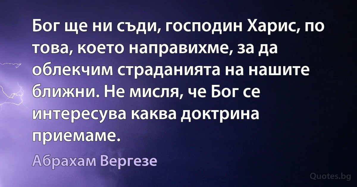 Бог ще ни съди, господин Харис, по това, което направихме, за да облекчим страданията на нашите ближни. Не мисля, че Бог се интересува каква доктрина приемаме. (Абрахам Вергезе)