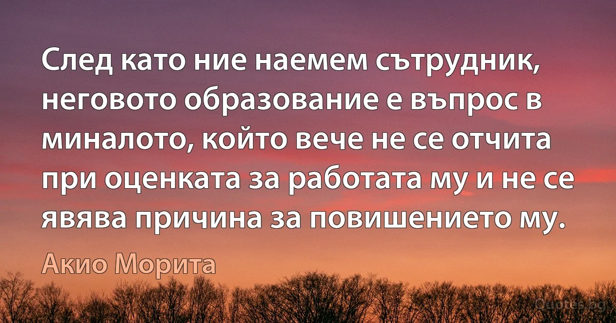 След като ние наемем сътрудник, неговото образование е въпрос в миналото, който вече не се отчита при оценката за работата му и не се явява причина за повишението му. (Акио Морита)