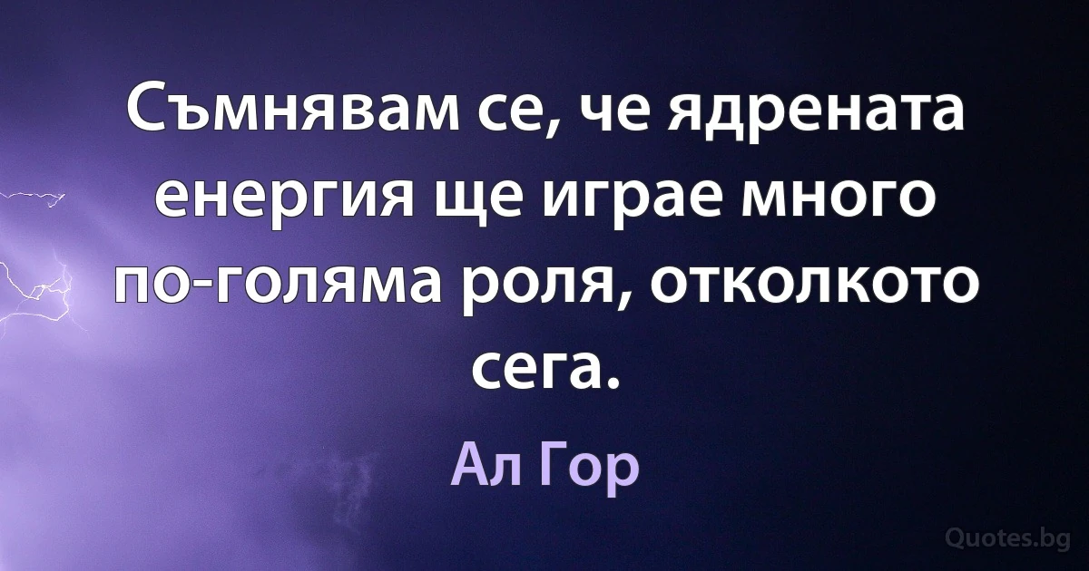 Съмнявам се, че ядрената енергия ще играе много по-голяма роля, отколкото сега. (Ал Гор)