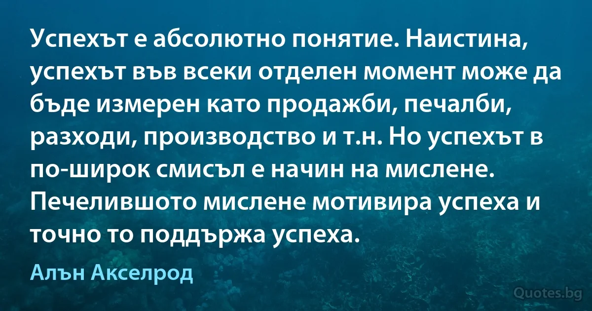 Успехът е абсолютно понятие. Наистина, успехът във всеки отделен момент може да бъде измерен като продажби, печалби, разходи, производство и т.н. Но успехът в по-широк смисъл е начин на мислене. Печелившото мислене мотивира успеха и точно то поддържа успеха. (Алън Акселрод)