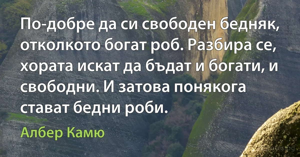 По-добре да си свободен бедняк, отколкото богат роб. Разбира се, хората искат да бъдат и богати, и свободни. И затова понякога стават бедни роби. (Албер Камю)