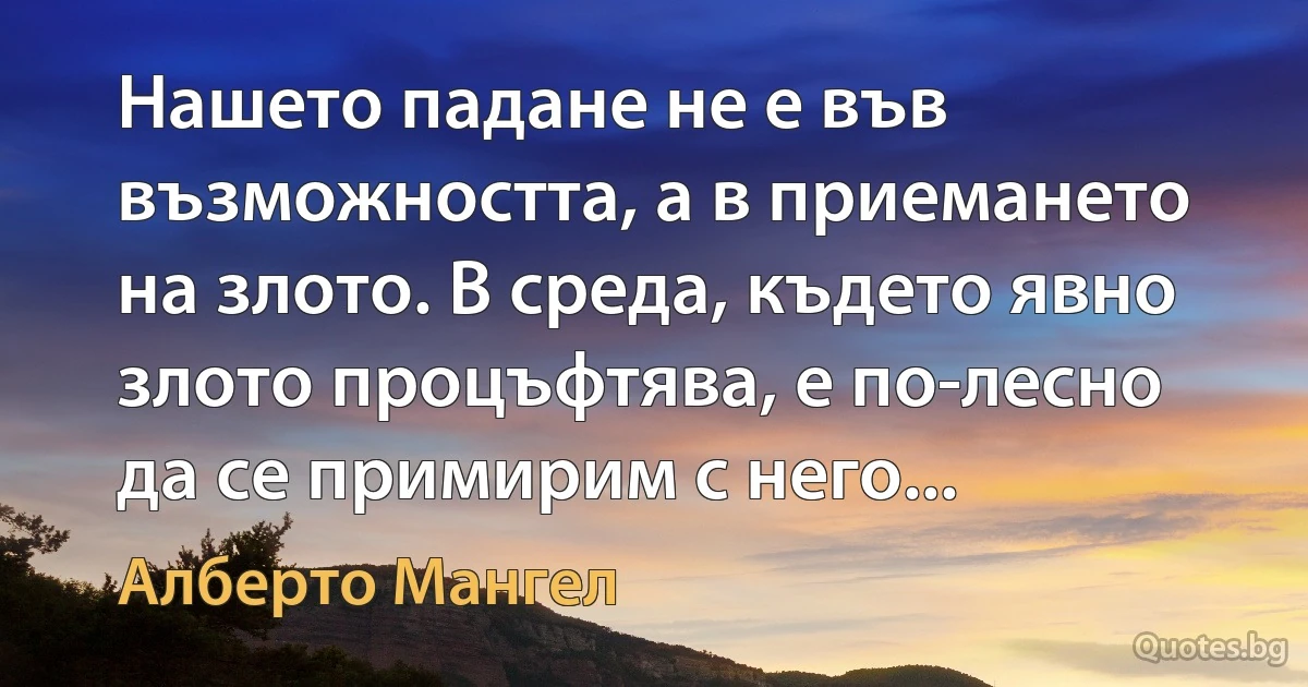 Нашето падане не е във възможността, а в приемането на злото. В среда, където явно злото процъфтява, е по-лесно да се примирим с него... (Алберто Мангел)