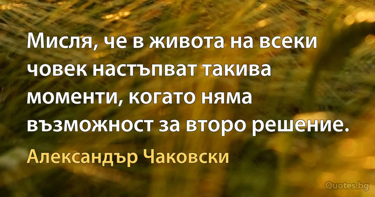 Мисля, че в живота на всеки човек настъпват такива моменти, когато няма възможност за второ решение. (Александър Чаковски)