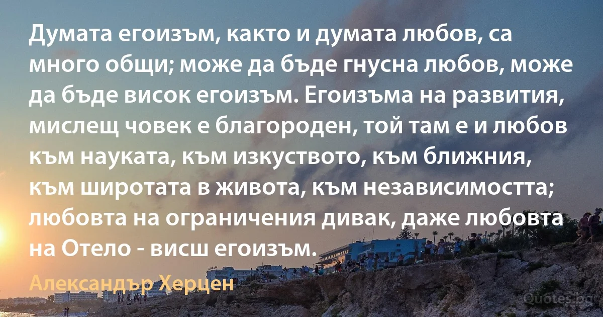 Думата егоизъм, както и думата любов, са много общи; може да бъде гнусна любов, може да бъде висок егоизъм. Егоизъма на развития, мислещ човек е благороден, той там е и любов към науката, към изкуството, към ближния, към широтата в живота, към независимостта; любовта на ограничения дивак, даже любовта на Отело - висш егоизъм. (Александър Херцен)