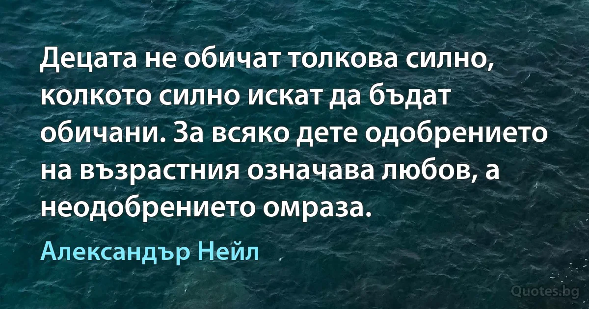 Децата не обичат толкова силно, колкото силно искат да бъдат обичани. За всяко дете одобрението на възрастния означава любов, а неодобрението омраза. (Александър Нейл)