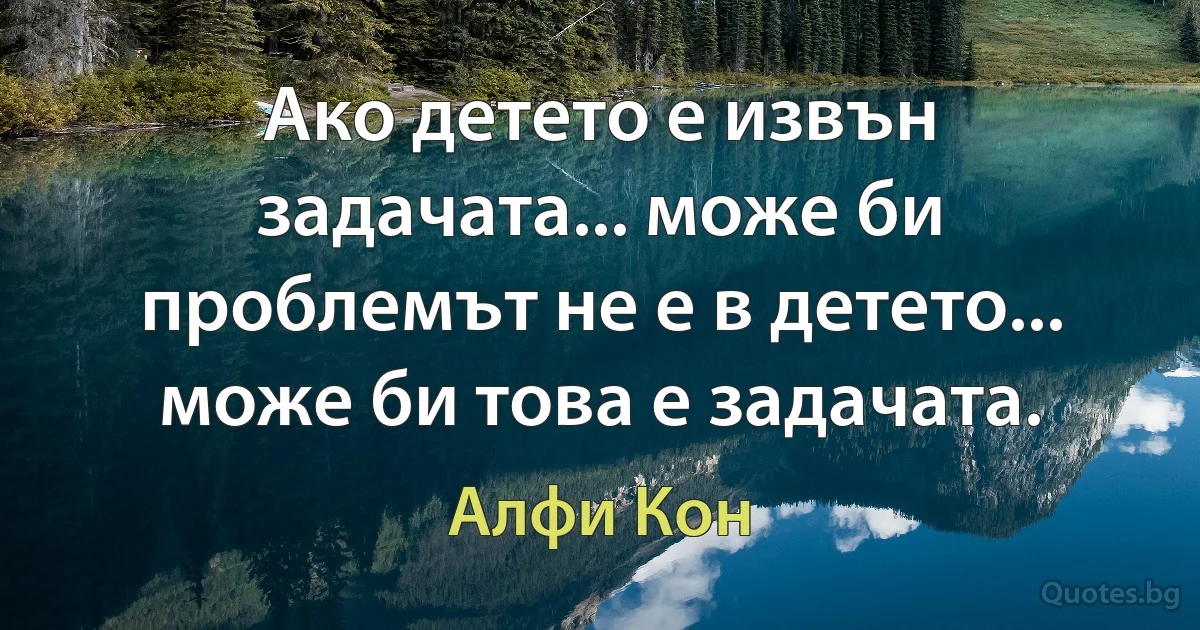 Ако детето е извън задачата... може би проблемът не е в детето... може би това е задачата. (Алфи Кон)