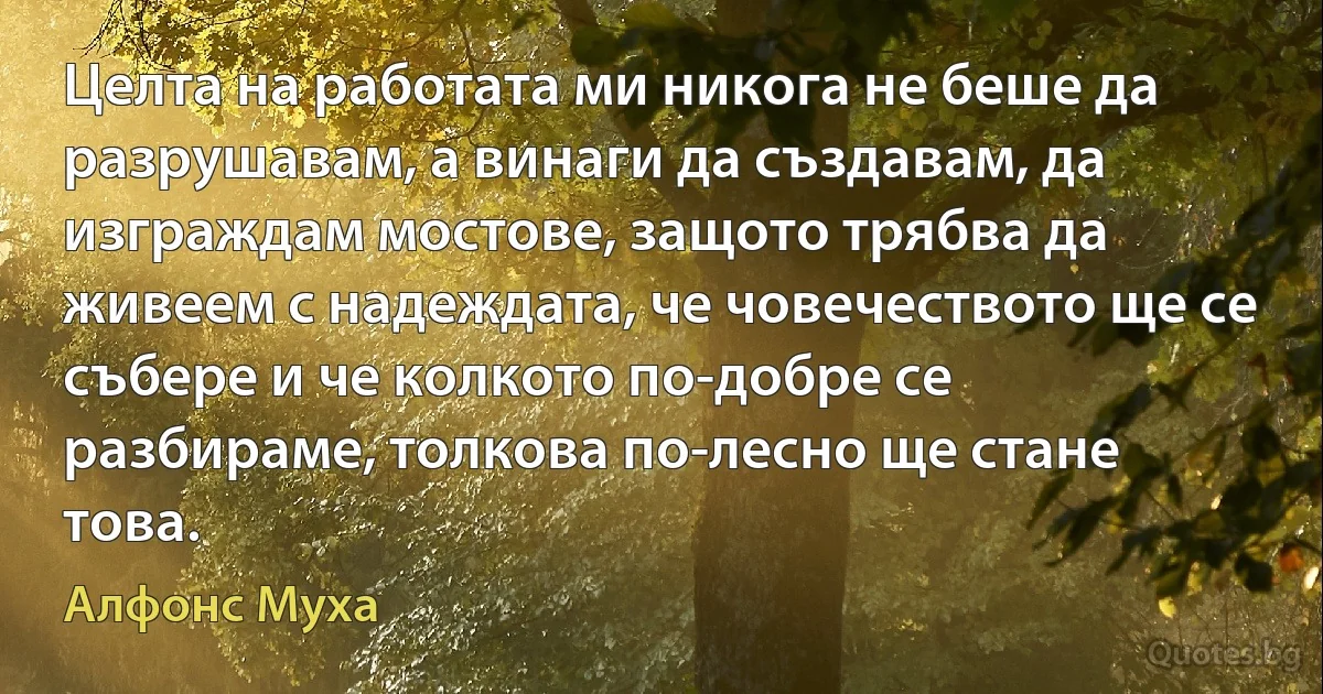 Целта на работата ми никога не беше да разрушавам, а винаги да създавам, да изграждам мостове, защото трябва да живеем с надеждата, че човечеството ще се събере и че колкото по-добре се разбираме, толкова по-лесно ще стане това. (Алфонс Муха)