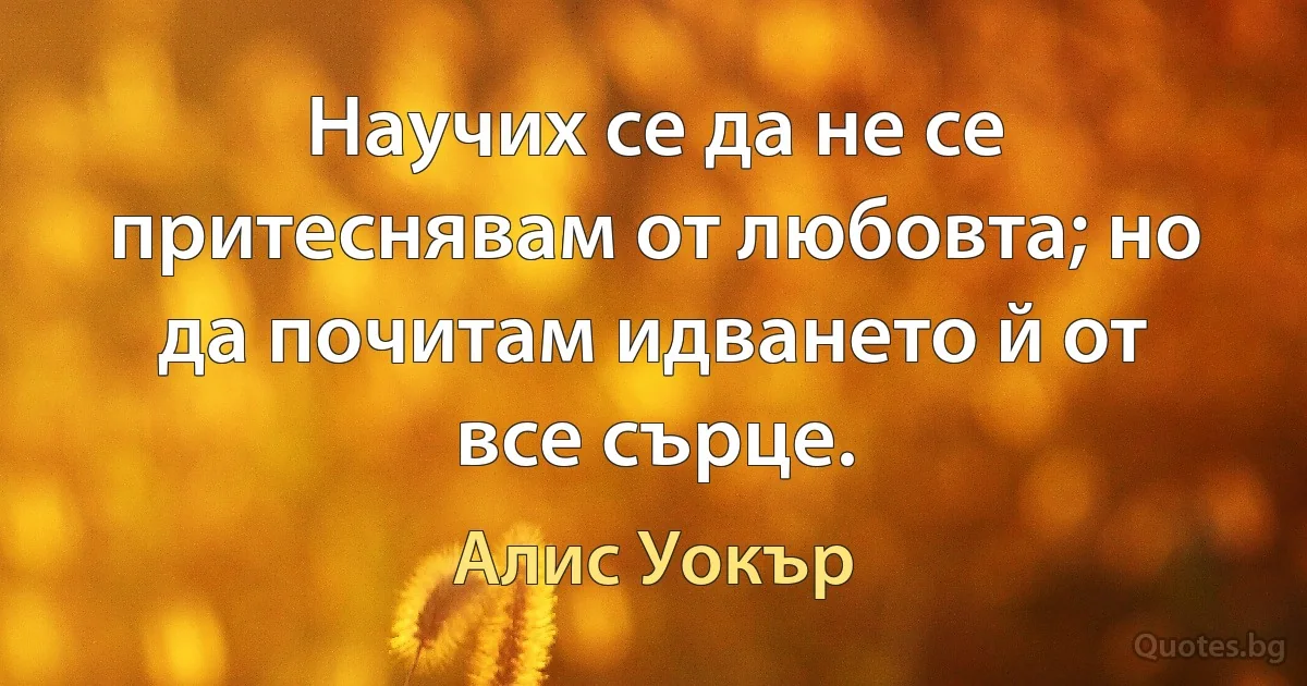 Научих се да не се притеснявам от любовта; но да почитам идването й от все сърце. (Алис Уокър)