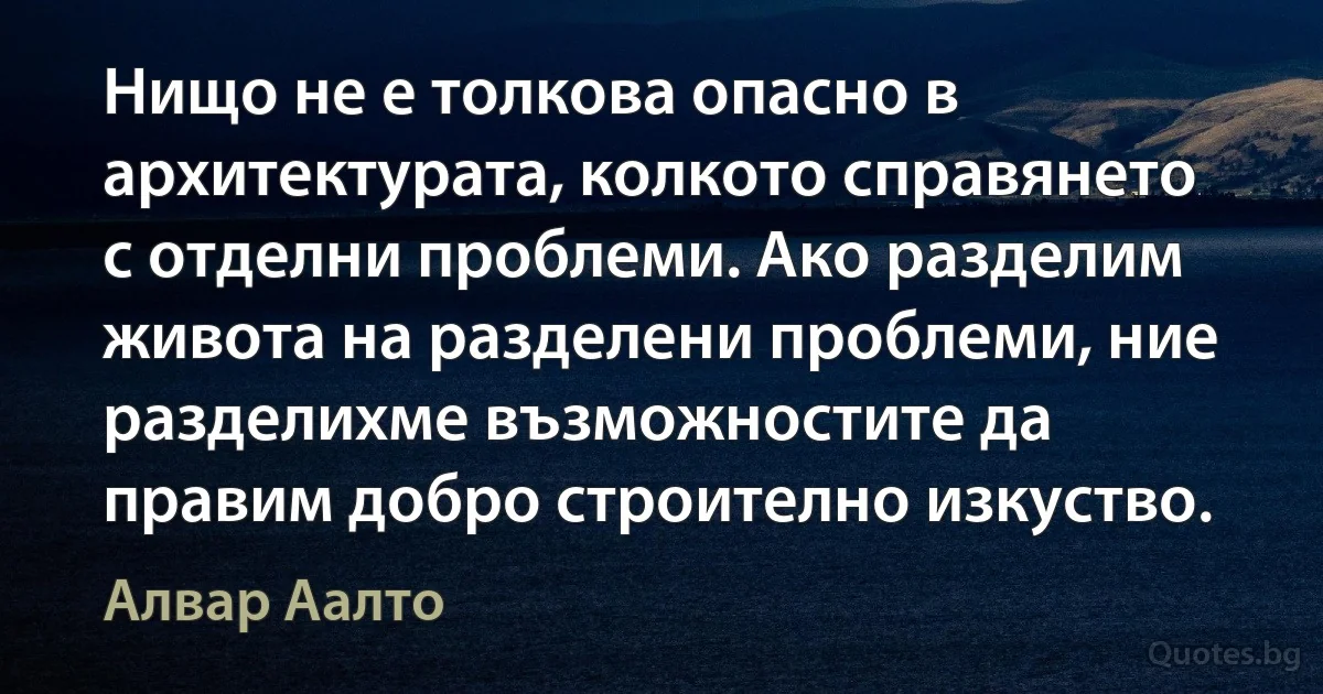 Нищо не е толкова опасно в архитектурата, колкото справянето с отделни проблеми. Ако разделим живота на разделени проблеми, ние разделихме възможностите да правим добро строително изкуство. (Алвар Аалто)