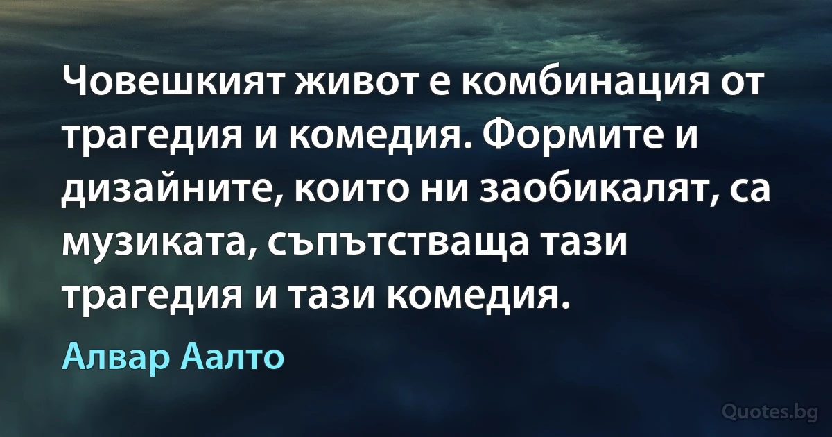 Човешкият живот е комбинация от трагедия и комедия. Формите и дизайните, които ни заобикалят, са музиката, съпътстваща тази трагедия и тази комедия. (Алвар Аалто)