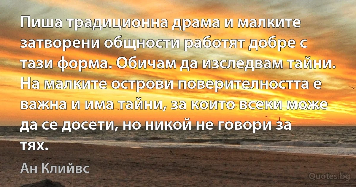 Пиша традиционна драма и малките затворени общности работят добре с тази форма. Обичам да изследвам тайни. На малките острови поверителността е важна и има тайни, за които всеки може да се досети, но никой не говори за тях. (Ан Клийвс)