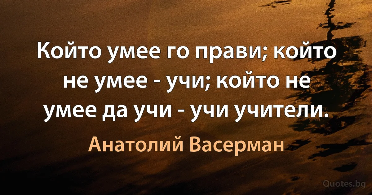 Който умее го прави; който не умее - учи; който не умее да учи - учи учители. (Анатолий Васерман)