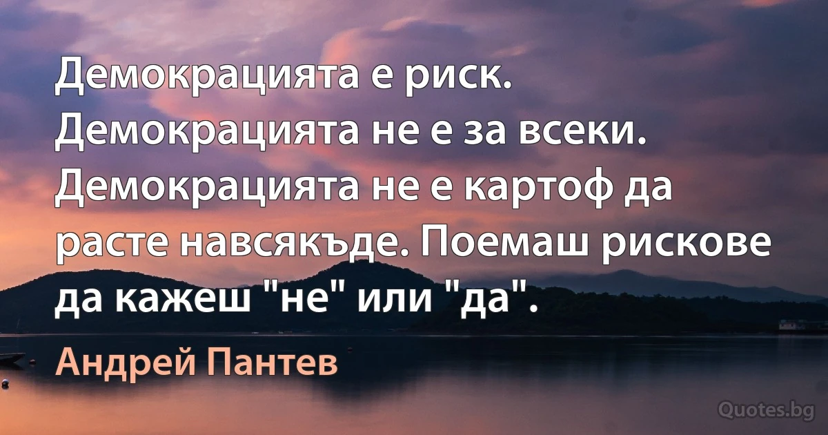 Демокрацията е риск. Демокрацията не е за всеки. Демокрацията не е картоф да расте навсякъде. Поемаш рискове да кажеш "не" или "да". (Андрей Пантев)