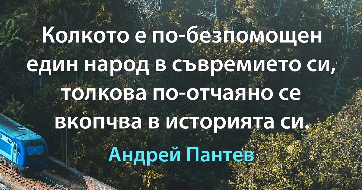 Колкото е по-безпомощен един народ в съвремието си, толкова по-отчаяно се вкопчва в историята си. (Андрей Пантев)