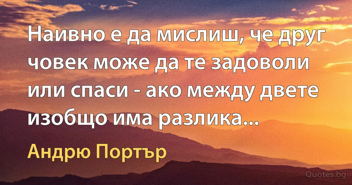 Наивно е да мислиш, че друг човек може да те задоволи или спаси - ако между двете изобщо има разлика... (Андрю Портър)