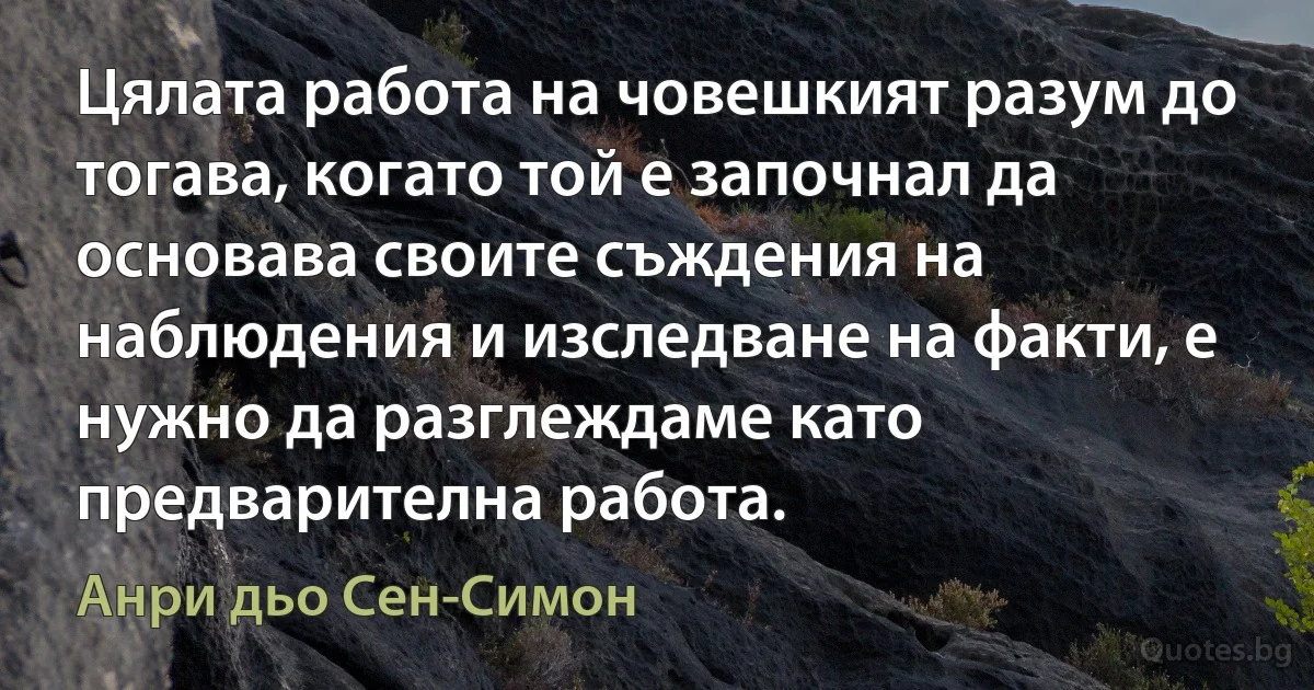 Цялата работа на човешкият разум до тогава, когато той е започнал да основава своите съждения на наблюдения и изследване на факти, е нужно да разглеждаме като предварителна работа. (Анри дьо Сен-Симон)