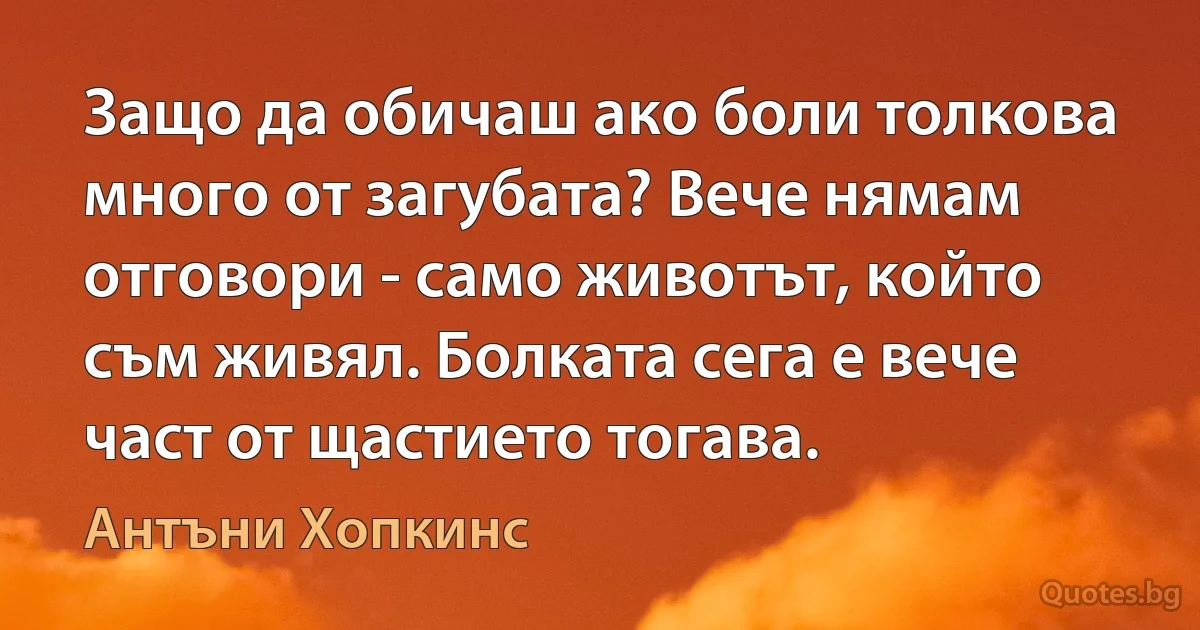 Защо да обичаш ако боли толкова много от загубата? Вече нямам отговори - само животът, който съм живял. Болката сега е вече част от щастието тогава. (Антъни Хопкинс)