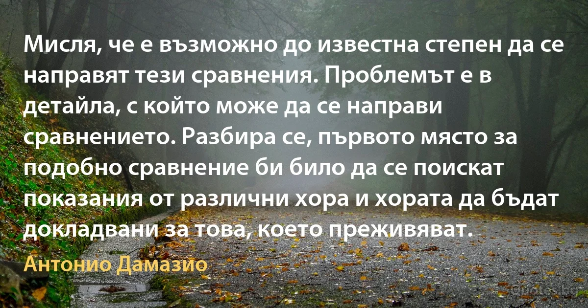 Мисля, че е възможно до известна степен да се направят тези сравнения. Проблемът е в детайла, с който може да се направи сравнението. Разбира се, първото място за подобно сравнение би било да се поискат показания от различни хора и хората да бъдат докладвани за това, което преживяват. (Антонио Дамазио)