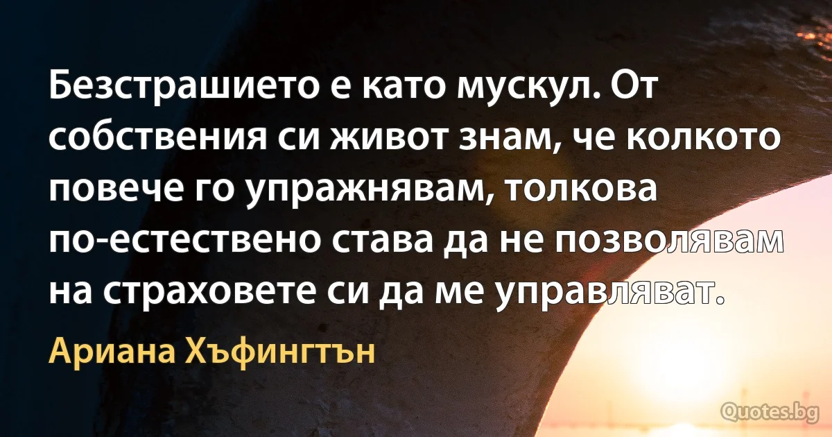 Безстрашието е като мускул. От собствения си живот знам, че колкото повече го упражнявам, толкова по-естествено става да не позволявам на страховете си да ме управляват. (Ариана Хъфингтън)