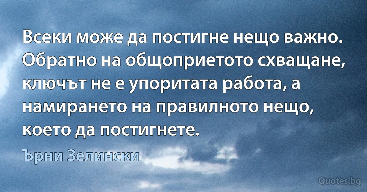 Всеки може да постигне нещо важно. Обратно на общоприетото схващане, ключът не е упоритата работа, а намирането на правилното нещо, което да постигнете. (Ърни Зелински)