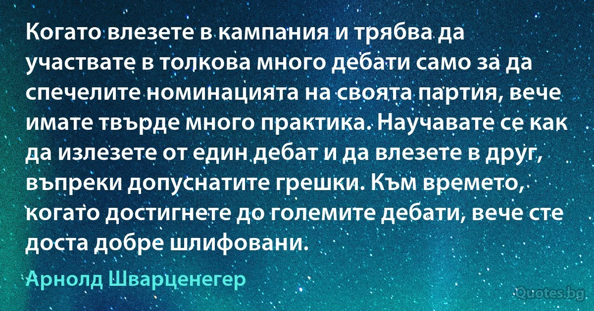 Когато влезете в кампания и трябва да участвате в толкова много дебати само за да спечелите номинацията на своята партия, вече имате твърде много практика. Научавате се как да излезете от един дебат и да влезете в друг, въпреки допуснатите грешки. Към времето, когато достигнете до големите дебати, вече сте доста добре шлифовани. (Арнолд Шварценегер)