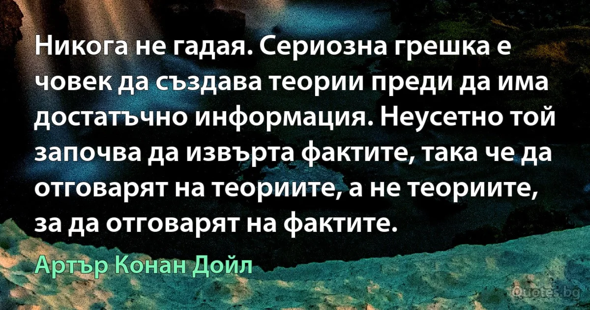 Никога не гадая. Сериозна грешка е човек да създава теории преди да има достатъчно информация. Неусетно той започва да извърта фактите, така че да отговарят на теориите, а не теориите, за да отговарят на фактите. (Артър Конан Дойл)