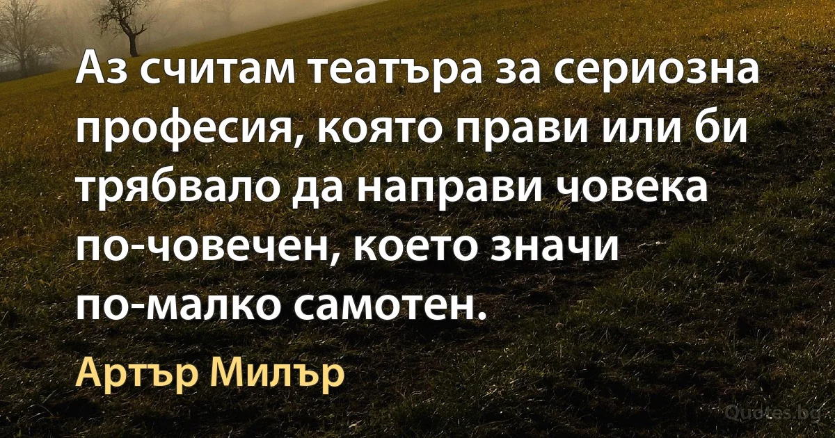 Аз считам театъра за сериозна професия, която прави или би трябвало да направи човека по-човечен, което значи по-малко самотен. (Артър Милър)