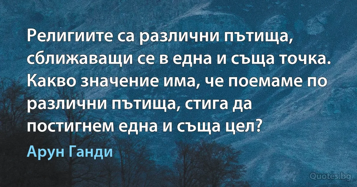 Религиите са различни пътища, сближаващи се в една и съща точка. Какво значение има, че поемаме по различни пътища, стига да постигнем една и съща цел? (Арун Ганди)