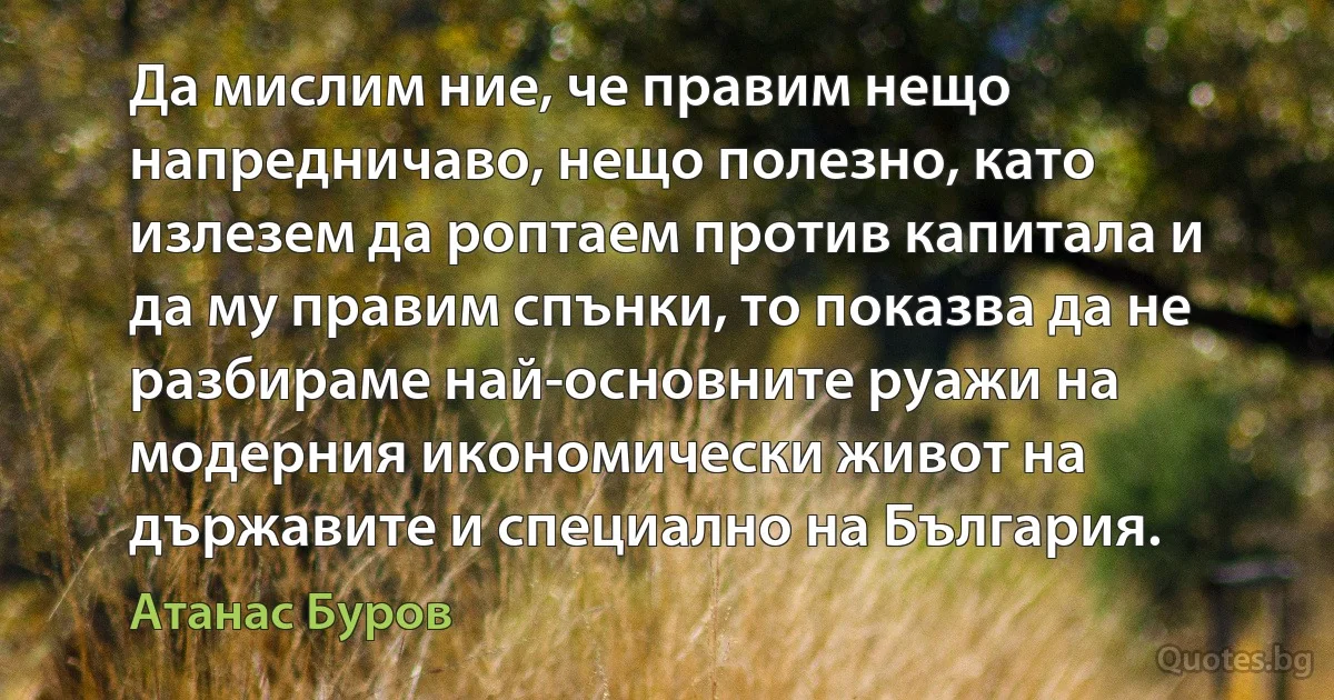 Да мислим ние, че правим нещо напредничаво, нещо полезно, като излезем да роптаем против капитала и да му правим спънки, то показва да не разбираме най-основните руажи на модерния икономически живот на държавите и специално на България. (Атанас Буров)