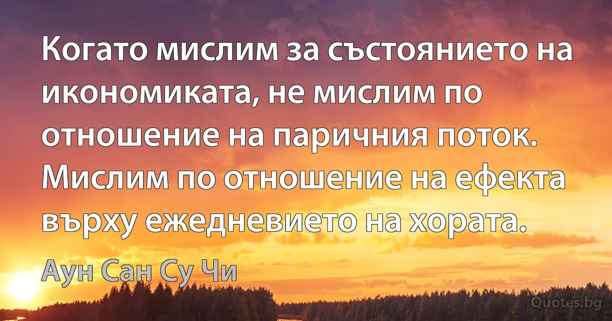 Когато мислим за състоянието на икономиката, не мислим по отношение на паричния поток. Мислим по отношение на ефекта върху ежедневието на хората. (Аун Сан Су Чи)