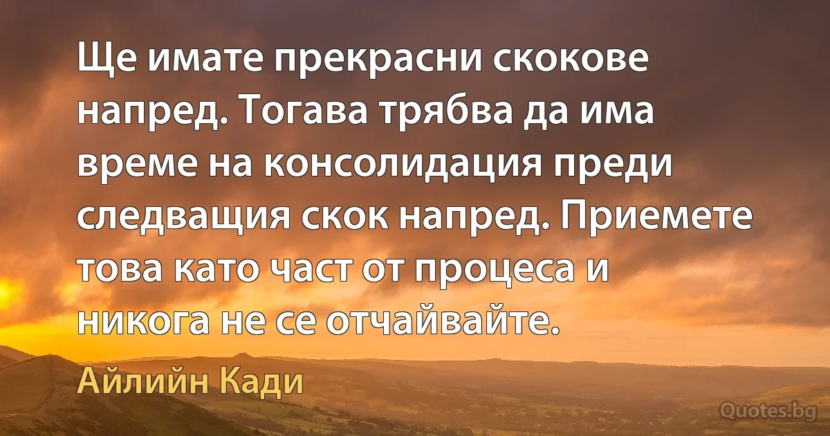 Ще имате прекрасни скокове напред. Тогава трябва да има време на консолидация преди следващия скок напред. Приемете това като част от процеса и никога не се отчайвайте. (Айлийн Кади)