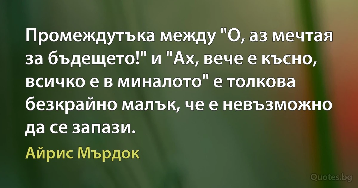 Промеждутъка между "О, аз мечтая за бъдещето!" и "Ах, вече е късно, всичко е в миналото" е толкова безкрайно малък, че е невъзможно да се запази. (Айрис Мърдок)