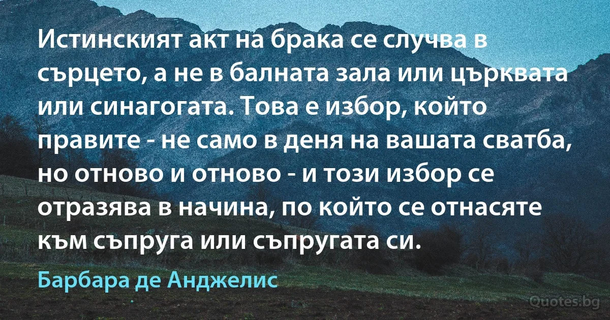 Истинският акт на брака се случва в сърцето, а не в балната зала или църквата или синагогата. Това е избор, който правите - не само в деня на вашата сватба, но отново и отново - и този избор се отразява в начина, по който се отнасяте към съпруга или съпругата си. (Барбара де Анджелис)