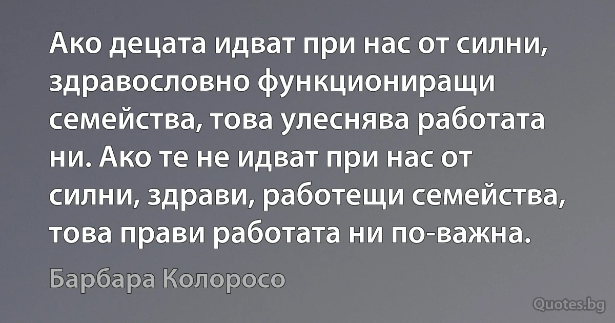 Ако децата идват при нас от силни, здравословно функциониращи семейства, това улеснява работата ни. Ако те не идват при нас от силни, здрави, работещи семейства, това прави работата ни по-важна. (Барбара Колоросо)