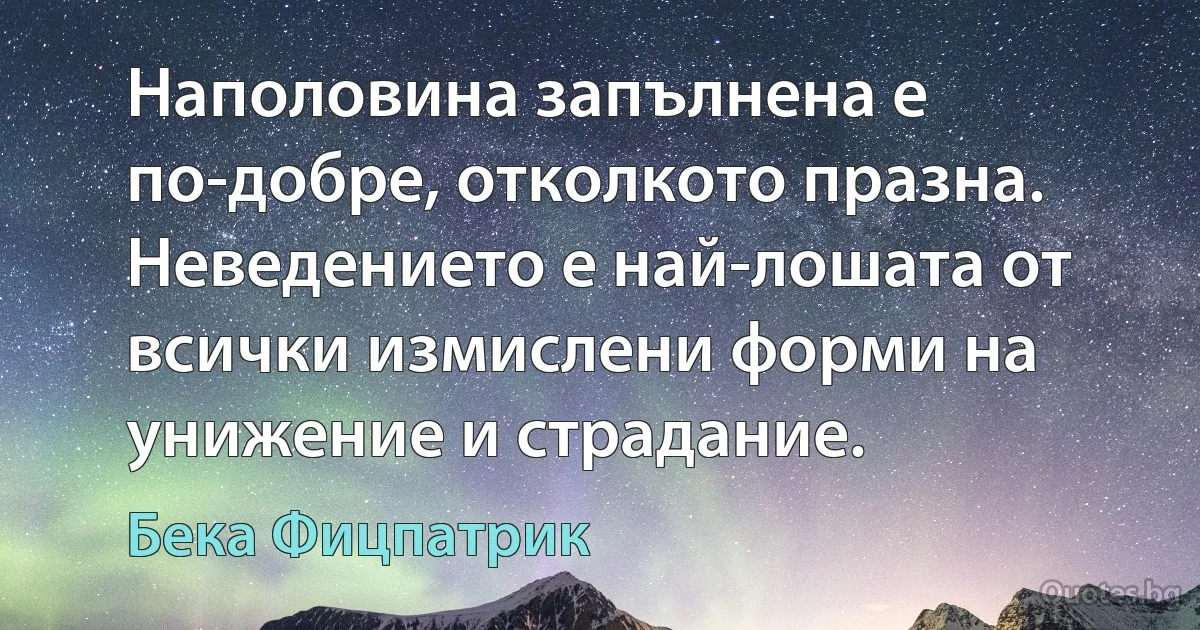 Наполовина запълнена е по-добре, отколкото празна. Неведението е най-лошата от всички измислени форми на унижение и страдание. (Бека Фицпатрик)