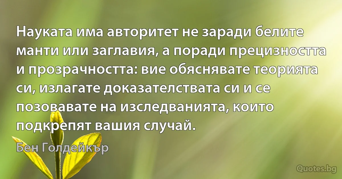 Науката има авторитет не заради белите манти или заглавия, а поради прецизността и прозрачността: вие обяснявате теорията си, излагате доказателствата си и се позовавате на изследванията, които подкрепят вашия случай. (Бен Голдейкър)