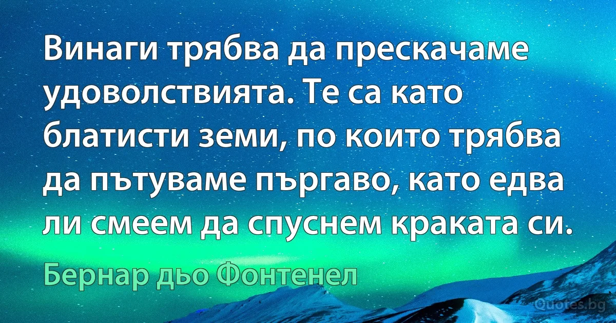 Винаги трябва да прескачаме удоволствията. Те са като блатисти земи, по които трябва да пътуваме пъргаво, като едва ли смеем да спуснем краката си. (Бернар дьо Фонтенел)