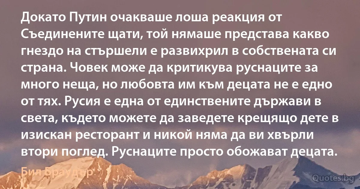 Докато Путин очакваше лоша реакция от Съединените щати, той нямаше представа какво гнездо на стършели е развихрил в собствената си страна. Човек може да критикува руснаците за много неща, но любовта им към децата не е едно от тях. Русия е една от единствените държави в света, където можете да заведете крещящо дете в изискан ресторант и никой няма да ви хвърли втори поглед. Руснаците просто обожават децата. (Бил Браудър)