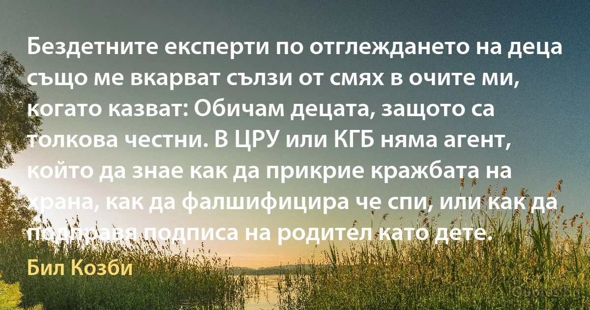 Бездетните експерти по отглеждането на деца също ме вкарват сълзи от смях в очите ми, когато казват: Обичам децата, защото са толкова честни. В ЦРУ или КГБ няма агент, който да знае как да прикрие кражбата на храна, как да фалшифицира че спи, или как да подправя подписа на родител като дете. (Бил Козби)