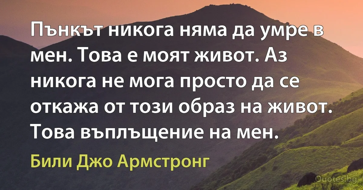 Пънкът никога няма да умре в мен. Това е моят живот. Аз никога не мога просто да се откажа от този образ на живот. Това въплъщение на мен. (Били Джо Армстронг)