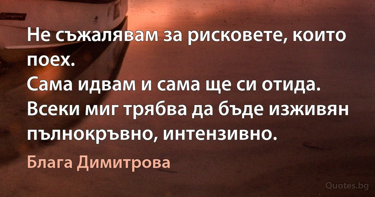 Не съжалявам за рисковете, които поех.
Сама идвам и сама ще си отида.
Всеки миг трябва да бъде изживян пълнокръвно, интензивно. (Блага Димитрова)