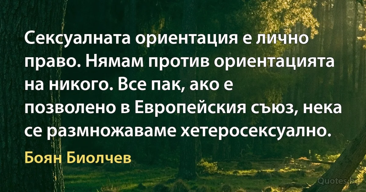 Сексуалната ориентация е лично право. Нямам против ориентацията на никого. Все пак, ако е позволено в Европейския съюз, нека се размножаваме хетеросексуално. (Боян Биолчев)