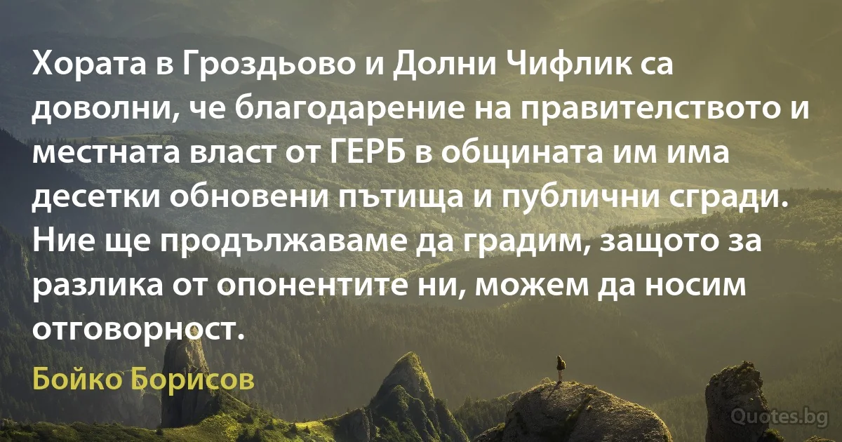 Хората в Гроздьово и Долни Чифлик са доволни, че благодарение на правителството и местната власт от ГЕРБ в общината им има десетки обновени пътища и публични сгради. Ние ще продължаваме да градим, защото за разлика от опонентите ни, можем да носим отговорност. (Бойко Борисов)