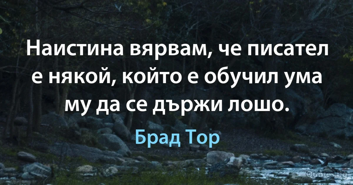 Наистина вярвам, че писател е някой, който е обучил ума му да се държи лошо. (Брад Тор)